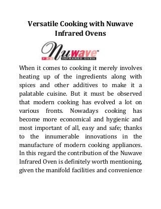 Versatile Cooking with Nuwave
Infrared Ovens

When it comes to cooking it merely involves
heating up of the ingredients along with
spices and other additives to make it a
palatable cuisine. But it must be observed
that modern cooking has evolved a lot on
various fronts. Nowadays cooking has
become more economical and hygienic and
most important of all, easy and safe; thanks
to the innumerable innovations in the
manufacture of modern cooking appliances.
In this regard the contribution of the Nuwave
Infrared Oven is definitely worth mentioning,
given the manifold facilities and convenience

 