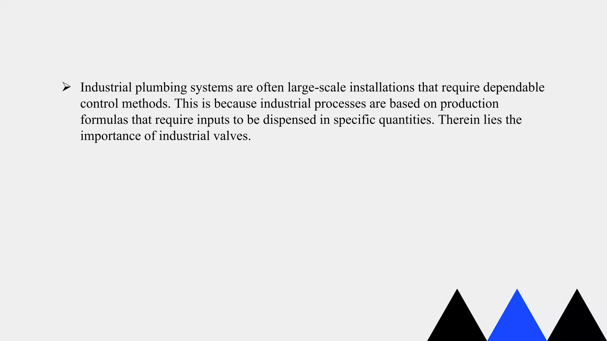  Industrial plumbing systems are often large-scale installations that require dependable
control methods. This is because industrial processes are based on production
formulas that require inputs to be dispensed in specific quantities. Therein lies the
importance of industrial valves.
 