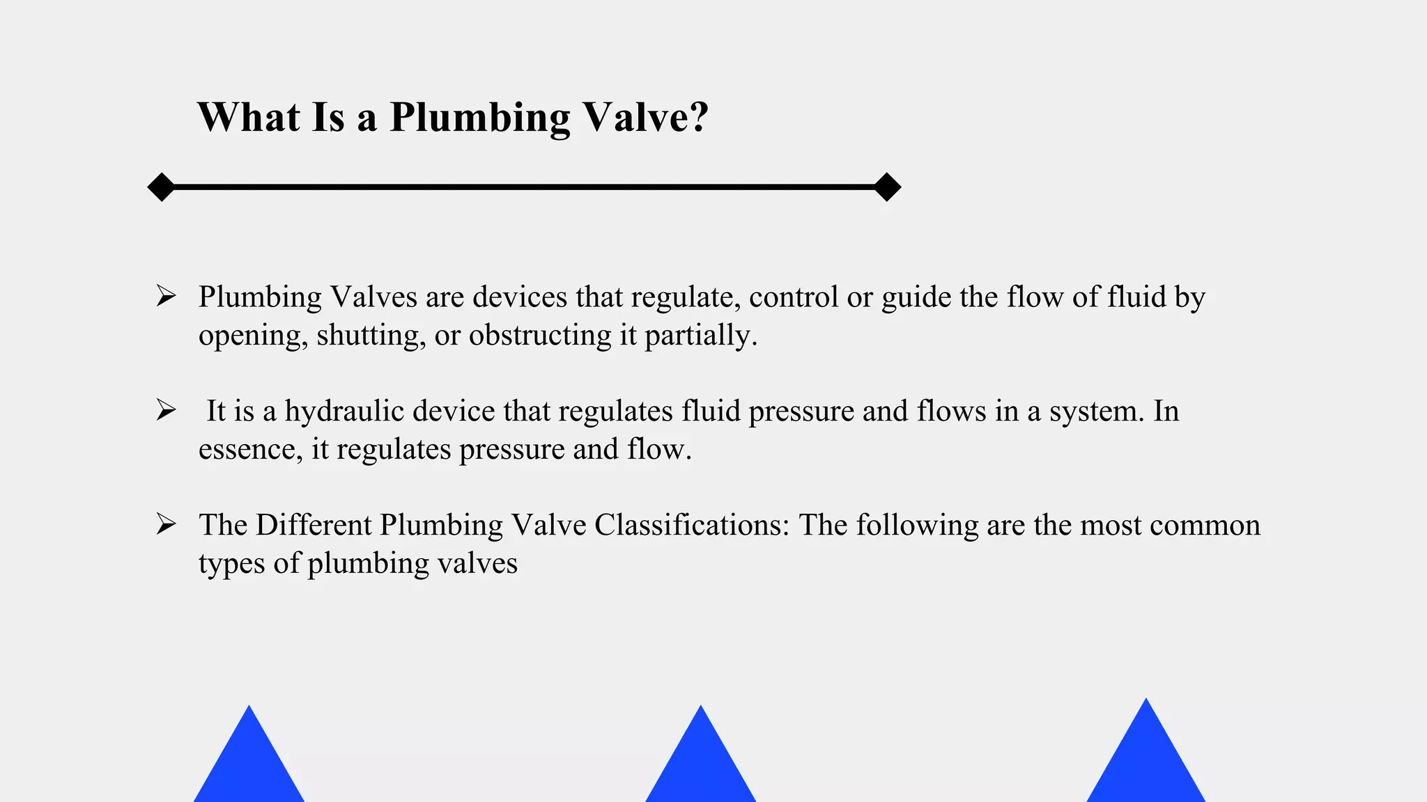  Plumbing Valves are devices that regulate, control or guide the flow of fluid by
opening, shutting, or obstructing it partially.
 It is a hydraulic device that regulates fluid pressure and flows in a system. In
essence, it regulates pressure and flow.
 The Different Plumbing Valve Classifications: The following are the most common
types of plumbing valves
What Is a Plumbing Valve?
 