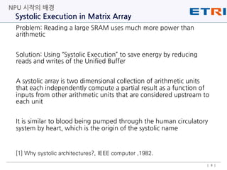 Problem: Reading a large SRAM uses much more power than
arithmetic
Solution: Using “Systolic Execution” to save energy by reducing
reads and writes of the Unified Buffer
A systolic array is two dimensional collection of arithmetic units
that each independently compute a partial result as a function of
inputs from other arithmetic units that are considered upstream to
each unit
It is similar to blood being pumped through the human circulatory
system by heart, which is the origin of the systolic name
Systolic Execution in Matrix Array
NPU 시작의 배경
| 8 |
[1] Why systolic architectures?, IEEE computer ,1982.
 