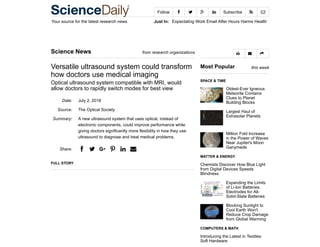 Your source for the latest research news Just In: Expectating Work Email After Hours Harms Health
Follow     Subscribe  
Date:
Source:
Summary:
Share:
Science News from research organizations
Versatile ultrasound system could transform
how doctors use medical imaging
Optical ultrasound system compatible with MRI, would
allow doctors to rapidly switch modes for best view
July 2, 2018
The Optical Society
A new ultrasound system that uses optical, instead of
electronic components, could improve performance while
giving doctors significantly more flexibility in how they use
ultrasound to diagnose and treat medical problems.
a b v e g d
FULL STORY
Most Popular this week
SPACE & TIME
Oldest-Ever Igneous
Meteorite Contains
Clues to Planet
Building Blocks
Largest Haul of
Extrasolar Planets
Million Fold Increase
in the Power of Waves
Near Jupiter's Moon
Ganymede
MATTER & ENERGY
Chemists Discover How Blue Light
from Digital Devices Speeds
Blindness
Expanding the Limits
of Li-Ion Batteries:
Electrodes for All-
Solid-State Batteries
Blocking Sunlight to
Cool Earth Won't
Reduce Crop Damage
from Global Warming
COMPUTERS & MATH
Introducing the Latest in Textiles:
Soft Hardware
  
 