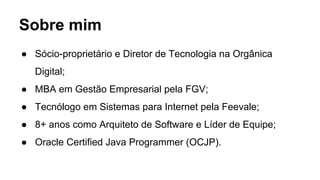 Sobre mim
● Sócio-proprietário e Diretor de Tecnologia na Orgânica
Digital;
● MBA em Gestão Empresarial pela FGV;
● Tecnólogo em Sistemas para Internet pela Feevale;
● 8+ anos como Arquiteto de Software e Líder de Equipe;
● Oracle Certified Java Programmer (OCJP).
 