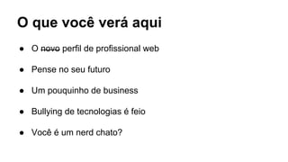 O que você verá aqui
● O novo perfil de profissional web
● Pense no seu futuro
● Um pouquinho de business
● Bullying de tecnologias é feio
● Você é um nerd chato?
 