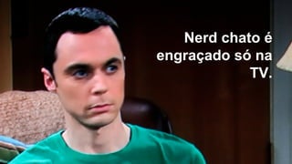 Nerd chato é
engraçado só na
TV.
 