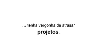 … tenha vergonha de atrasar
projetos.
 