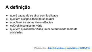 A definição
● que é capaz de se virar com facilidade
● que tem a capacidade de se mudar
● adaptável às várias circunstâncias
● volúvel; inconstante; vário
● que tem qualidades várias, num determinado ramo de
atividades
Wikidicionário - http://pt.wiktionary.org/wiki/vers%C3%A1til
 