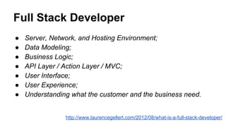 Full Stack Developer
● Server, Network, and Hosting Environment;
● Data Modeling;
● Business Logic;
● API Layer / Action Layer / MVC;
● User Interface;
● User Experience;
● Understanding what the customer and the business need.
http://www.laurencegellert.com/2012/08/what-is-a-full-stack-developer/
 