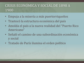 CRISIS ECONÓMICA Y SOCIAL DE 1898 A
1900
• Empuja a la miseria a más puertorriqueños
• Trastocó la estructura económica del país
• Amolda el país a la nueva realidad del “Puerto Rico
Americano”
• Señaló el camino de una subordinación económica
y social
• Tratado de París ilumina el orden político
 