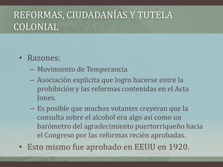 REFORMAS, CIUDADANÍAS Y TUTELA
COLONIAL
• Razones:
– Movimiento de Temperancia
– Asociación explicita que logro hacerse entre la
prohibición y las reformas contenidas en el Acta
Jones.
– Es posible que muchos votantes creyeran que la
consulta sobre el alcohol era algo así como un
barómetro del agradecimiento puertorriqueño hacia
el Congreso por las reformas recién aprobadas.
• Esto mismo fue aprobado en EEUU en 1920.
 