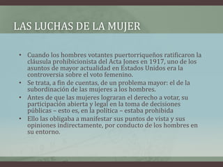 LAS LUCHAS DE LA MUJER
• Cuando los hombres votantes puertorriqueños ratificaron la
cláusula prohibicionista del Acta Jones en 1917, uno de los
asuntos de mayor actualidad en Estados Unidos era la
controversia sobre el voto femenino.
• Se trata, a fin de cuentas, de un problema mayor: el de la
subordinación de las mujeres a los hombres.
• Antes de que las mujeres lograran el derecho a votar, su
participación abierta y legal en la toma de decisiones
públicas – esto es, en la política – estaba prohibida
• Ello las obligaba a manifestar sus puntos de vista y sus
opiniones indirectamente, por conducto de los hombres en
su entorno.
 