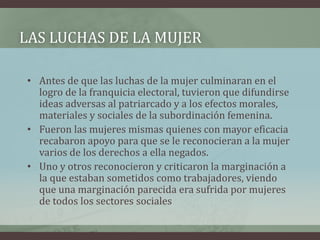 LAS LUCHAS DE LA MUJER
• Antes de que las luchas de la mujer culminaran en el
logro de la franquicia electoral, tuvieron que difundirse
ideas adversas al patriarcado y a los efectos morales,
materiales y sociales de la subordinación femenina.
• Fueron las mujeres mismas quienes con mayor eficacia
recabaron apoyo para que se le reconocieran a la mujer
varios de los derechos a ella negados.
• Uno y otros reconocieron y criticaron la marginación a
la que estaban sometidos como trabajadores, viendo
que una marginación parecida era sufrida por mujeres
de todos los sectores sociales
 