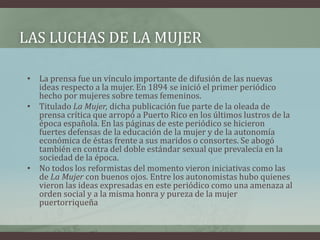LAS LUCHAS DE LA MUJER
• La prensa fue un vínculo importante de difusión de las nuevas
ideas respecto a la mujer. En 1894 se inició el primer periódico
hecho por mujeres sobre temas femeninos.
• Titulado La Mujer, dicha publicación fue parte de la oleada de
prensa crítica que arropó a Puerto Rico en los últimos lustros de la
época española. En las páginas de este periódico se hicieron
fuertes defensas de la educación de la mujer y de la autonomía
económica de éstas frente a sus maridos o consortes. Se abogó
también en contra del doble estándar sexual que prevalecía en la
sociedad de la época.
• No todos los reformistas del momento vieron iniciativas como las
de La Mujer con buenos ojos. Entre los autonomistas hubo quienes
vieron las ideas expresadas en este periódico como una amenaza al
orden social y a la misma honra y pureza de la mujer
puertorriqueña
 