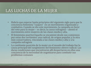 LAS LUCHAS DE LA MUJER
• Habría que esperar hasta principios del siguiente siglo para que la
conciencia feminista “cuajara” en un movimiento organizado y
combativo. Cuando se dio este movimiento, la campaña en favor
del voto para la mujer – es decir, la causa sufragista – alentó el
movimiento entre mujeres de las clases media y alta.
• El feminismo puertorriqueño se encaminó desde sus comienzos
por estas dos vertientes: una radical, de origen popular, y la otra
más conservadora, vinculada a las clases media y alta y a la
campaña sufragista
• La cambiante posición de la mujer en el mundo del trabajo fue la
causa principal del surgimiento del feminismo obrero radical. Las
duras condiciones que encontraron allí despertaron en ellas una
conciencia de la necesidad de organizarse para combatir sus
problemas comunes
 
