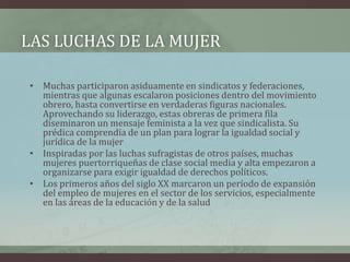LAS LUCHAS DE LA MUJER
• Muchas participaron asiduamente en sindicatos y federaciones,
mientras que algunas escalaron posiciones dentro del movimiento
obrero, hasta convertirse en verdaderas figuras nacionales.
Aprovechando su liderazgo, estas obreras de primera fila
diseminaron un mensaje feminista a la vez que sindicalista. Su
prédica comprendía de un plan para lograr la igualdad social y
jurídica de la mujer
• Inspiradas por las luchas sufragistas de otros países, muchas
mujeres puertorriqueñas de clase social media y alta empezaron a
organizarse para exigir igualdad de derechos políticos.
• Los primeros años del siglo XX marcaron un período de expansión
del empleo de mujeres en el sector de los servicios, especialmente
en las áreas de la educación y de la salud
 