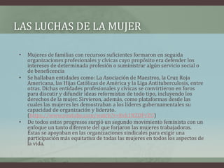 LAS LUCHAS DE LA MUJER
• Mujeres de familias con recursos suficientes formaron en seguida
organizaciones profesionales y cívicas cuyo propósito era defender los
intereses de determinada profesión o suministrar algún servicio social o
de beneficencia
• Se hallaban entidades como: La Asociación de Maestros, la Cruz Roja
Americana, las Hijas Católicas de América y la Liga Antituberculosis, entre
otras. Dichas entidades profesionales y cívicas se convirtieron en foros
para discutir y difundir ideas reformistas de todo tipo, incluyendo los
derechos de la mujer. Sirvieron, además, como plataformas desde las
cuales las mujeres les demostraban a los líderes gubernamentales su
capacidad de organización y liderato.
(https://www.youtube.com/watch?v=Kvk1NZDFvZU)
• De todos estos progresos surgió un segundo movimiento feminista con un
enfoque un tanto diferente del que forjaron las mujeres trabajadoras.
Éstas se apoyaban en las organizaciones sindicales para exigir una
participación más equitativa de todas las mujeres en todos los aspectos de
la vida.
 