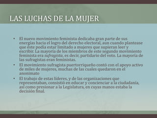 LAS LUCHAS DE LA MUJER
• El nuevo movimiento feminista dedicaba gran parte de sus
energías hacia el logro del derecho electoral, aun cuando plantease
que éste podía estar limitado a mujeres que supieran leer y
escribir. La mayoría de los miembros de este segundo movimiento
feminista era sufragista, es decir, partidario del voto. La mayoría de
las sufragistas eran feministas.
• El movimiento sufragista puertorriqueño contó con el apoyo activo
de miles de mujeres, muchas de las cuales quedaron en el
anonimato
• El trabajo de estas líderes, y de las organizaciones que
representaban, consistió en educar y concienciar a la ciudadanía,
así como presionar a la Legislatura, en cuyas manos estaba la
decisión final.
 
