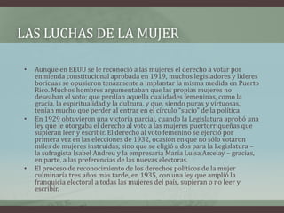 LAS LUCHAS DE LA MUJER
• Aunque en EEUU se le reconoció a las mujeres el derecho a votar por
enmienda constitucional aprobada en 1919, muchos legisladores y líderes
boricuas se opusieron tenazmente a implantar la misma medida en Puerto
Rico. Muchos hombres argumentaban que las propias mujeres no
deseaban el voto; que perdían aquella cualidades femeninas, como la
gracia, la espiritualidad y la dulzura, y que, siendo puras y virtuosas,
tenían mucho que perder al entrar en el círculo “sucio” de la política
• En 1929 obtuvieron una victoria parcial, cuando la Legislatura aprobó una
ley que le otorgaba el derecho al voto a las mujeres puertorriqueñas que
supieran leer y escribir. El derecho al voto femenino se ejerció por
primera vez en las elecciones de 1932, ocasión en que no sólo votaron
miles de mujeres instruidas, sino que se eligió a dos para la Legislatura –
la sufragista Isabel Andreu y la empresaria María Luisa Arcelay – gracias,
en parte, a las preferencias de las nuevas electoras.
• El proceso de reconocimiento de los derechos políticos de la mujer
culminaría tres años más tarde, en 1935, con una ley que amplió la
franquicia electoral a todas las mujeres del país, supieran o no leer y
escribir.
 
