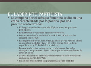 EL LABERINTO PARTIDISTA
• La campaña por el sufragio femenino se dio en una
etapa caracterizada por lo político, por dos
procesos entrelazados:
• El desgaste de las barreras ideológicas entre los partidos
principales.
• La formación de grandes bloques electorales.
• Desde la fundación de la Unión de P.R. en 1904 hasta las
elecciones de 1920.
• Las segundas bajo el Acta Jones, ganadas por el Partido Unión
con relativa facilidad (126,446 votos contra 63,845 de los
republicanos y 59,140 de los socialistas.
• La contienda entre unionistas y republicanos, favorable
siempre a los primeros, fijo el patrón político sobresaliente de
estos 16 años.
• Nuevas realidades, preocupaciones y sensibilidades estarían
en juego a partir del 1920.
• No solo se modificaran las plataformas de los partidos
 