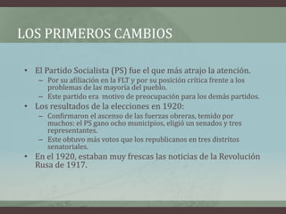 LOS PRIMEROS CAMBIOS
• El Partido Socialista (PS) fue el que más atrajo la atención.
– Por su afiliación en la FLT y por su posición crítica frente a los
problemas de las mayoría del pueblo.
– Este partido era motivo de preocupación para los demás partidos.
• Los resultados de la elecciones en 1920:
– Confirmaron el ascenso de las fuerzas obreras, temido por
muchos: el PS gano ocho municipios, eligió un senados y tres
representantes.
– Este obtuvo más votos que los republicanos en tres distritos
senatoriales.
• En el 1920, estaban muy frescas las noticias de la Revolución
Rusa de 1917.
 