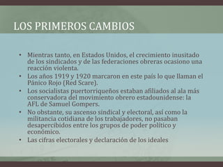 LOS PRIMEROS CAMBIOS
• Mientras tanto, en Estados Unidos, el crecimiento inusitado
de los sindicados y de las federaciones obreras ocasiono una
reacción violenta.
• Los años 1919 y 1920 marcaron en este país lo que llaman el
Pánico Rojo (Red Scare).
• Los socialistas puertorriqueños estaban afiliados al ala más
conservadora del movimiento obrero estadounidense: la
AFL de Samuel Gompers.
• No obstante, su ascenso sindical y electoral, así como la
militancia cotidiana de los trabajadores, no pasaban
desapercibidos entre los grupos de poder político y
económico.
• Las cifras electorales y declaración de los ideales
 
