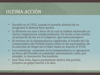 ULTIMA ACCIÓN
• Sucedió en el 1922, cuando el partido eliminó de su
programa la famosa base quinta.
• La fórmula era una a favor de la cual se habían expresado ya
varios congresistas estadounidenses. En torno a esta existía
un proyecto de ley en el Congreso, que nunca prospero.
• El rechazo de la independencia significaba el triunfo del ala
conservadora del Partido Unión sobre el ala nacionalista, de
la cual José de Diego fue el líder hasta su muerte el 1918.
• Los unionistas creyentes en la independencia se agruparon
ya fuera del Partido en entidades nacionalistas como, por
ejemplo, la Asociación Nacionalista.
• José Tous Soto, figura prominente dentro del partido,
propino un golpe mortal a la idea.
 