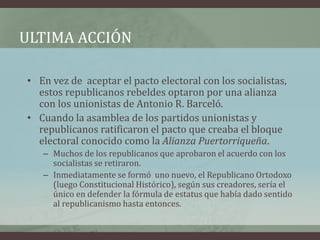 ULTIMA ACCIÓN
• En vez de aceptar el pacto electoral con los socialistas,
estos republicanos rebeldes optaron por una alianza
con los unionistas de Antonio R. Barceló.
• Cuando la asamblea de los partidos unionistas y
republicanos ratificaron el pacto que creaba el bloque
electoral conocido como la Alianza Puertorriqueña.
– Muchos de los republicanos que aprobaron el acuerdo con los
socialistas se retiraron.
– Inmediatamente se formó uno nuevo, el Republicano Ortodoxo
(luego Constitucional Histórico), según sus creadores, sería el
único en defender la fórmula de estatus que había dado sentido
al republicanismo hasta entonces.
 