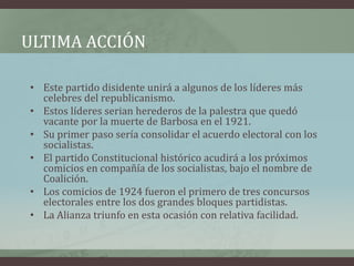 ULTIMA ACCIÓN
• Este partido disidente unirá a algunos de los líderes más
celebres del republicanismo.
• Estos líderes serian herederos de la palestra que quedó
vacante por la muerte de Barbosa en el 1921.
• Su primer paso sería consolidar el acuerdo electoral con los
socialistas.
• El partido Constitucional histórico acudirá a los próximos
comicios en compañía de los socialistas, bajo el nombre de
Coalición.
• Los comicios de 1924 fueron el primero de tres concursos
electorales entre los dos grandes bloques partidistas.
• La Alianza triunfo en esta ocasión con relativa facilidad.
 