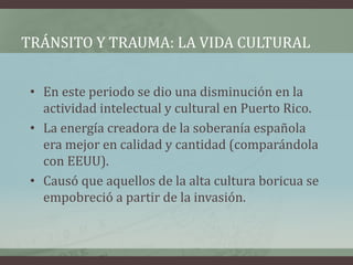 TRÁNSITO Y TRAUMA: LA VIDA CULTURAL
• En este periodo se dio una disminución en la
actividad intelectual y cultural en Puerto Rico.
• La energía creadora de la soberanía española
era mejor en calidad y cantidad (comparándola
con EEUU).
• Causó que aquellos de la alta cultura boricua se
empobreció a partir de la invasión.
 