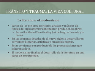 TRÁNSITO Y TRAUMA: LA VIDA CULTURAL
La literatura: el modernismo
• Varios de los mejores escritores, artistas y músicos de
finales del siglo anterior continuaron produciendo obras:
– Entre ellos Manuel Zeno Gandía y José de Diego en la novela y la
poesía.
• En las primeras décadas de el nuevo siglo se desarrollaron
corrientes literarias, artísticas y musicales nuevas.
• Estas corrientes son producto de las preocupaciones que
salieron a flote.
• El modernismo finaliza el desarrollo de la literatura en una
parte de este periodo.
 