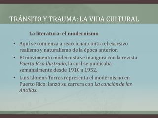 TRÁNSITO Y TRAUMA: LA VIDA CULTURAL
La literatura: el modernismo
• Aquí se comienza a reaccionar contra el excesivo
realismo y naturalismo de la época anterior.
• El movimiento modernista se inaugura con la revista
Puerto Rico Ilustrado, la cual se publicaba
semanalmente desde 1910 a 1952.
• Luis Llorens Torres representa el modernismo en
Puerto Rico; lanzó su carrera con La canción de las
Antillas.
 