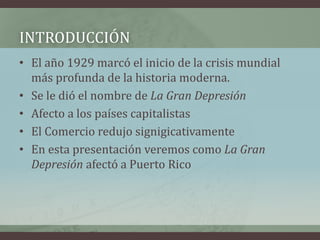 INTRODUCCIÓN
• El año 1929 marcó el inicio de la crisis mundial
más profunda de la historia moderna.
• Se le dió el nombre de La Gran Depresión
• Afecto a los países capitalistas
• El Comercio redujo signigicativamente
• En esta presentación veremos como La Gran
Depresión afectó a Puerto Rico
 