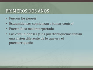 PRIMEROS DOS AÑOS
• Fueron los peores
• Estaunidenses comienzan a tomar control
• Puerto Rico mal interpretado
• Los estaunidenses y los puertorriqueños tenían
una visión diferente de lo que era el
puertorriqueño
 