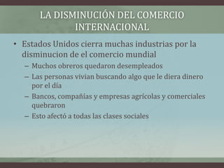 LA DISMINUCIÓN DEL COMERCIO
INTERNACIONAL
• Estados Unidos cierra muchas industrias por la
disminucion de el comercio mundial
– Muchos obreros quedaron desempleados
– Las personas vivian buscando algo que le diera dinero
por el día
– Bancos, compañías y empresas agrícolas y comerciales
quebraron
– Esto afectó a todas las clases sociales
 