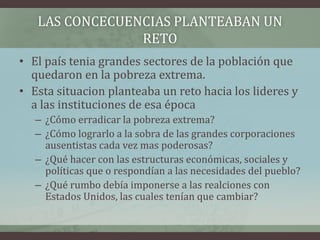 LAS CONCECUENCIAS PLANTEABAN UN
RETO
• El país tenia grandes sectores de la población que
quedaron en la pobreza extrema.
• Esta situacion planteaba un reto hacia los lideres y
a las instituciones de esa época
– ¿Cómo erradicar la pobreza extrema?
– ¿Cómo lograrlo a la sobra de las grandes corporaciones
ausentistas cada vez mas poderosas?
– ¿Qué hacer con las estructuras económicas, sociales y
políticas que o respondían a las necesidades del pueblo?
– ¿Qué rumbo debía imponerse a las realciones con
Estados Unidos, las cuales tenían que cambiar?
 