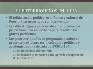 PUERTORRIQUEÑOS EN DUDA
• El tejido social, político, económico y cultural de
Puerto Rico necesitaba ser intervenido
• Era dificil llegar a un acuerdo amplio sobre los
procedimientos específicos para resolver los
graves problemas
• Los puertorriqueños se preguntaban sobre el
presente y el futuro en lo coloquios políticos y
académicos en la década de 1930 a 1940
– ¿Que quitarían o eliminarían?
– ¿Qué desiciones tomarían para lograr la recuperación
de la situación?
 