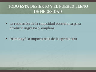 TODO ESTÁ DESIERTO Y EL PUEBLO LLENO
DE NECESIDAD
• La reducción de la capacidad económica para
producir ingresos y empleos
• Disminuyó la importancia de la agricultura
 
