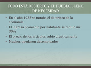 TODO ESTÁ DESIERTO Y EL PUEBLO LLENO
DE NECESIDAD
• En el año 1933 se notaba el deterioro de la
economía
• El ingreso promedio por habitante se redujo un
30%
• El precio de los artículos subió drásticamente
• Muchos quedaron desempleados
 