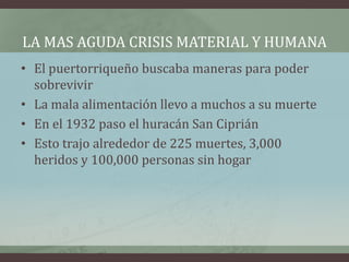 LA MAS AGUDA CRISIS MATERIAL Y HUMANA
• El puertorriqueño buscaba maneras para poder
sobrevivir
• La mala alimentación llevo a muchos a su muerte
• En el 1932 paso el huracán San Ciprián
• Esto trajo alrededor de 225 muertes, 3,000
heridos y 100,000 personas sin hogar
 