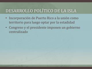 DESARROLLO POLÍTICO DE LA ISLA
• Incorporación de Puerto Rico a la unión como
territorio para luego optar por la estadidad
• Congreso y el presidente imponen un gobierno
centralizado
 