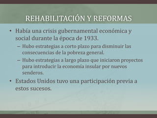 REHABILITACIÓN Y REFORMAS
• Había una crisis gubernamental económica y
social durante la época de 1933.
– Hubo estrategias a corto plazo para disminuir las
consecuencias de la pobreza general.
– Hubo estrategias a largo plazo que iniciaron proyectos
para introducir la economía insular por nuevos
senderos.
• Estados Unidos tuvo una participación previa a
estos sucesos.
 