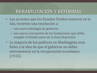 REHABILITACIÓN Y REFORMAS
• Las acciones que los Estados Unidos tomaron en la
Isla, tuvieron una resolución a:
– una nueva ideología de gobierno
– una nueva concepción de las fundaciones que debía
cumplir el Estado antes de la Gran Depresión
• La mayoría de los políticos en Washington eran
fieles a la idea de que el gobierno no debía
entremeterse en la recuperación económica
(1932).
 