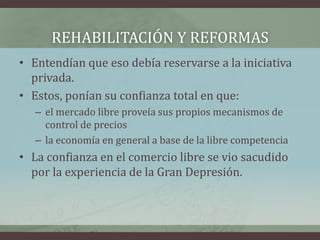 REHABILITACIÓN Y REFORMAS
• Entendían que eso debía reservarse a la iniciativa
privada.
• Estos, ponían su confianza total en que:
– el mercado libre proveía sus propios mecanismos de
control de precios
– la economía en general a base de la libre competencia
• La confianza en el comercio libre se vio sacudido
por la experiencia de la Gran Depresión.
 