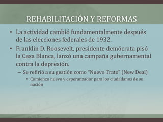 REHABILITACIÓN Y REFORMAS
• La actividad cambió fundamentalmente después
de las elecciones federales de 1932.
• Franklin D. Roosevelt, presidente demócrata pisó
la Casa Blanca, lanzó una campaña gubernamental
contra la depresión.
– Se refirió a su gestión como “Nuevo Trato” (New Deal)
• Comienzo nuevo y esperanzador para los ciudadanos de su
nación
 