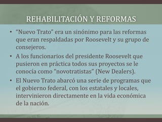 REHABILITACIÓN Y REFORMAS
• “Nuevo Trato” era un sinónimo para las reformas
que eran respaldadas por Roosevelt y su grupo de
consejeros.
• A los funcionarios del presidente Roosevelt que
pusieron en práctica todos sus proyectos se le
conocía como “novotratistas” (New Dealers).
• El Nuevo Trato abarcó una serie de programas que
el gobierno federal, con los estatales y locales,
intervinieron directamente en la vida económica
de la nación.
 