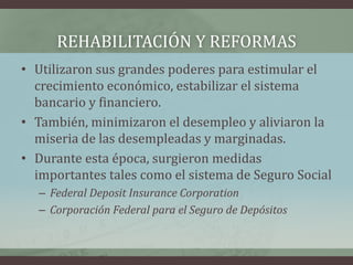 REHABILITACIÓN Y REFORMAS
• Utilizaron sus grandes poderes para estimular el
crecimiento económico, estabilizar el sistema
bancario y financiero.
• También, minimizaron el desempleo y aliviaron la
miseria de las desempleadas y marginadas.
• Durante esta época, surgieron medidas
importantes tales como el sistema de Seguro Social
– Federal Deposit Insurance Corporation
– Corporación Federal para el Seguro de Depósitos
 