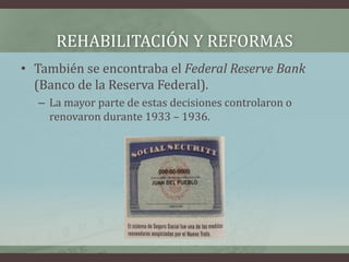 REHABILITACIÓN Y REFORMAS
• También se encontraba el Federal Reserve Bank
(Banco de la Reserva Federal).
– La mayor parte de estas decisiones controlaron o
renovaron durante 1933 – 1936.
 