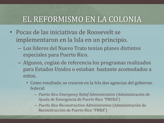 EL REFORMISMO EN LA COLONIA
• Pocas de las iniciativas de Roosevelt se
implementaron en la Isla en un principio.
– Los líderes del Nuevo Trato tenían planes distintos
especiales para Puerto Rico.
– Algunos, cogían de referencia los programas realizados
para Estados Unidos o estaban bastante acomodados a
estos.
• Como resultado, se crearon en la Isla dos agencias del gobierno
federal:
– Puerto Rico Emergency Relief Administration (Administración de
Ayuda de Emergencia de Puerto Rico “PRERA”)
– Puerto Rico Reconstruction Administration (Administración de
Reconstrucción de Puerto Rico “PRRA”)
 