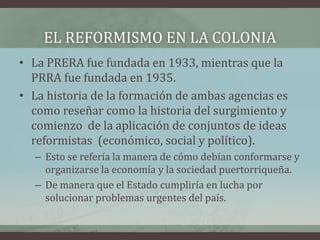 EL REFORMISMO EN LA COLONIA
• La PRERA fue fundada en 1933, mientras que la
PRRA fue fundada en 1935.
• La historia de la formación de ambas agencias es
como reseñar como la historia del surgimiento y
comienzo de la aplicación de conjuntos de ideas
reformistas (económico, social y político).
– Esto se refería la manera de cómo debían conformarse y
organizarse la economía y la sociedad puertorriqueña.
– De manera que el Estado cumpliría en lucha por
solucionar problemas urgentes del país.
 
