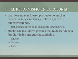 EL REFORMISMO EN LA COLONIA
• Las ideas nuevas fueron producto de muchas
preocupaciones sociales y políticas para los
puertorriqueños.
– Hallaron madurez política durante la Gran Crisis.
• Muchos de los líderes jóvenes tenían descendencia
familiar de los antiguos hacendados:
– Azúcar
– Tabaco
– Café
 