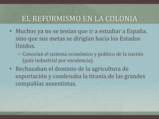 EL REFORMISMO EN LA COLONIA
• Muchos ya no se tenían que ir a estudiar a España,
sino que sus metas se dirigían hacia los Estados
Unidos.
– Conocían el sistema económico y político de la nación
(país industrial por excelencia).
• Rechazaban el dominio de la agricultura de
exportación y condenaba la tiranía de las grandes
compañías ausentistas.
 
